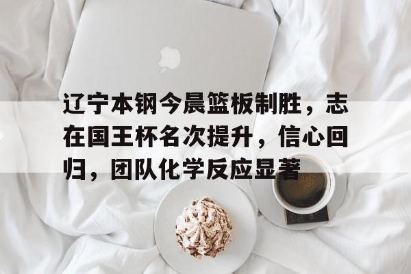 辽宁本钢今晨篮板制胜，志在国王杯名次提升，信心回归，团队化学反应显著(辽宁本钢张镇麟)-lol外围